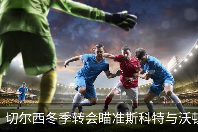 切尔西冬季转会瞄准斯科特与沃顿，密切关注胡桑诺夫